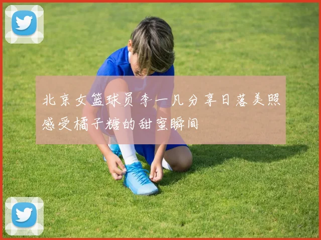 北京女篮球员李一凡分享日落美照感受橘子糖的甜蜜瞬间