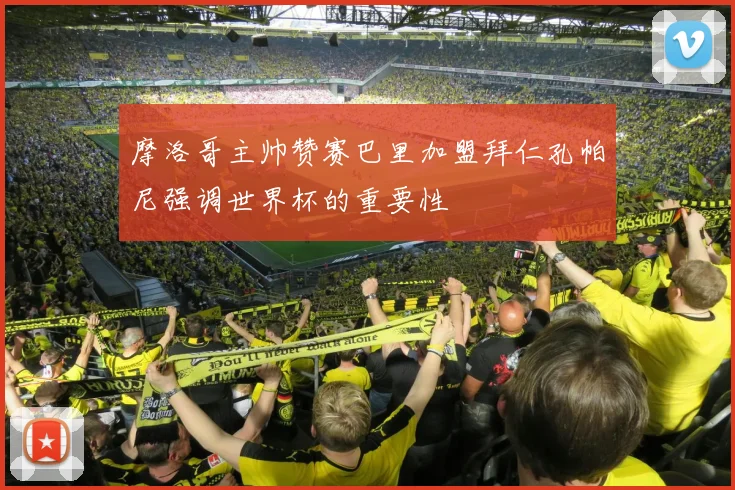 摩洛哥主帅赞赛巴里加盟拜仁孔帕尼强调世界杯的重要性