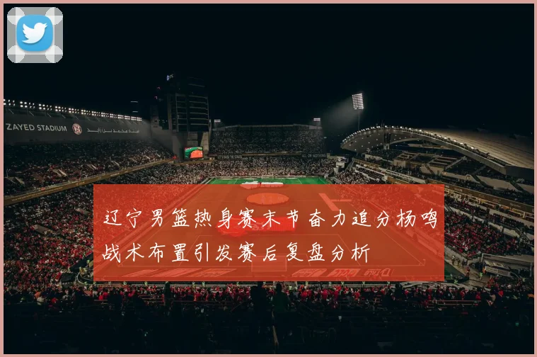辽宁男篮热身赛末节奋力追分杨鸣战术布置引发赛后复盘分析