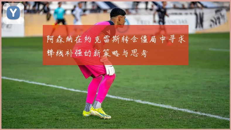 阿森纳在约克雷斯转会僵局中寻求锋线补强的新策略与思考