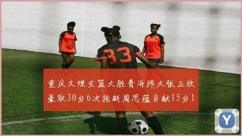 重庆文理女篮大胜青海师大张玉欣豪取30分6次抢断周思蕴贡献15分14篮板10助攻