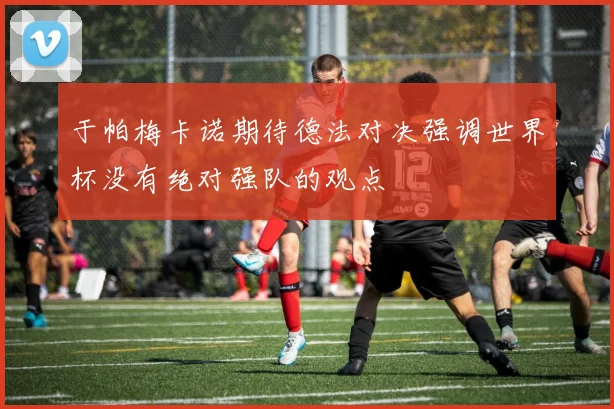 于帕梅卡诺期待德法对决强调世界杯没有绝对强队的观点