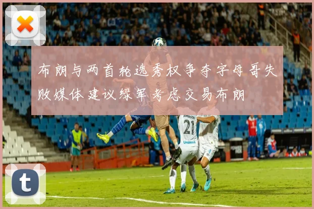 布朗与两首轮选秀权争夺字母哥失败媒体建议绿军考虑交易布朗