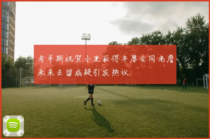 考辛斯祝贺小里获得丰厚合同老詹未来去留成疑引发热议