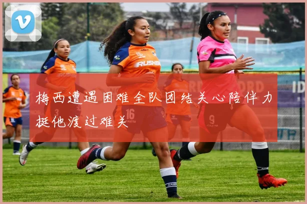 梅西遭遇困难全队团结关心陪伴力挺他渡过难关