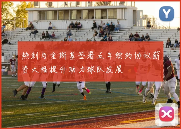 热刺与金斯基签署五年续约协议薪资大幅提升助力球队发展