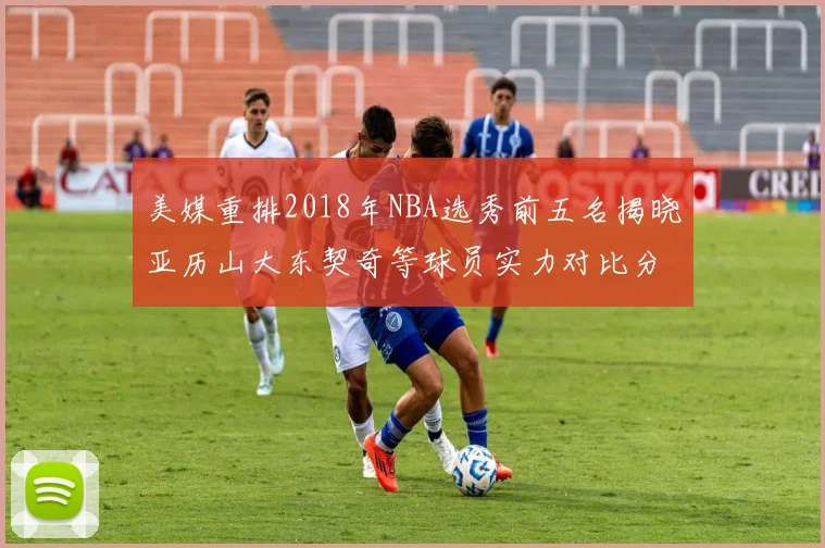 美媒重排2018年NBA选秀前五名揭晓亚历山大东契奇等球员实力对比分析