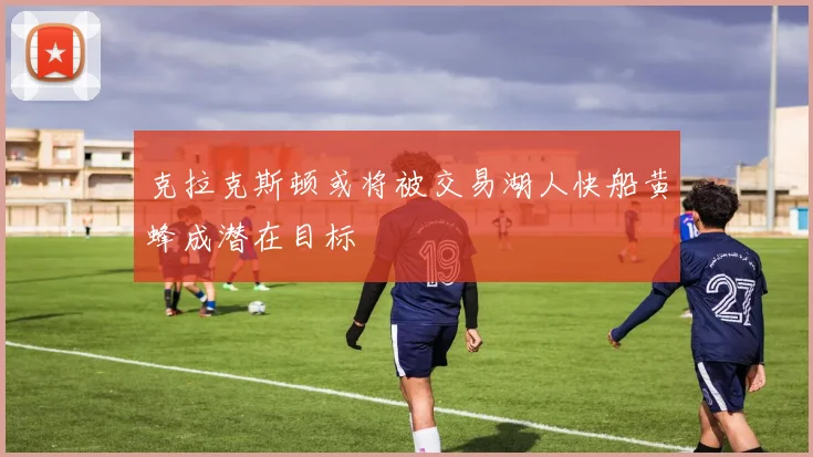 克拉克斯顿或将被交易湖人快船黄蜂成潜在目标