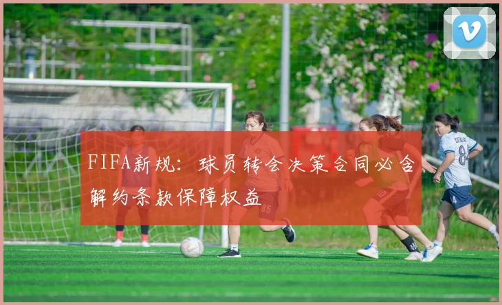 FIFA新规：球员转会决策合同必含解约条款保障权益
