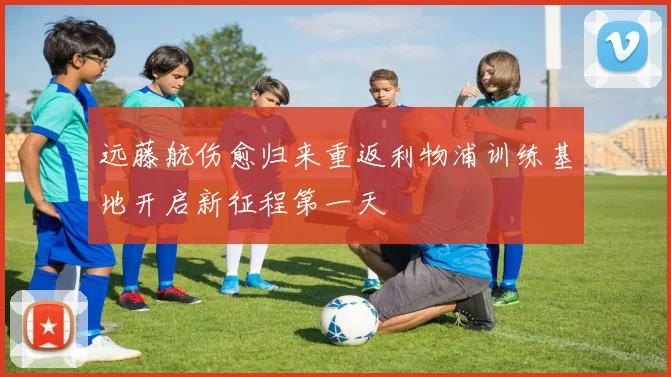 远藤航伤愈归来重返利物浦训练基地开启新征程第一天