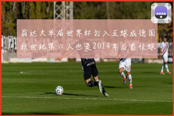 翁达夫单届世界杯打入五球成德国新世纪第六人也是2014年后首位球员
