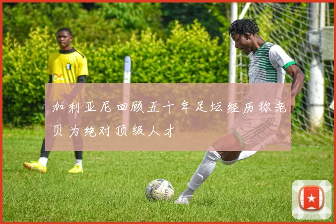 加利亚尼回顾五十年足坛经历称老贝为绝对顶级人才