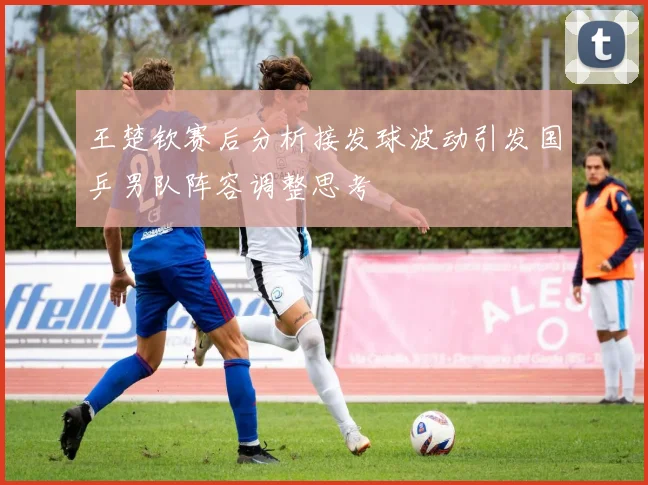 王楚钦赛后分析接发球波动引发国乒男队阵容调整思考