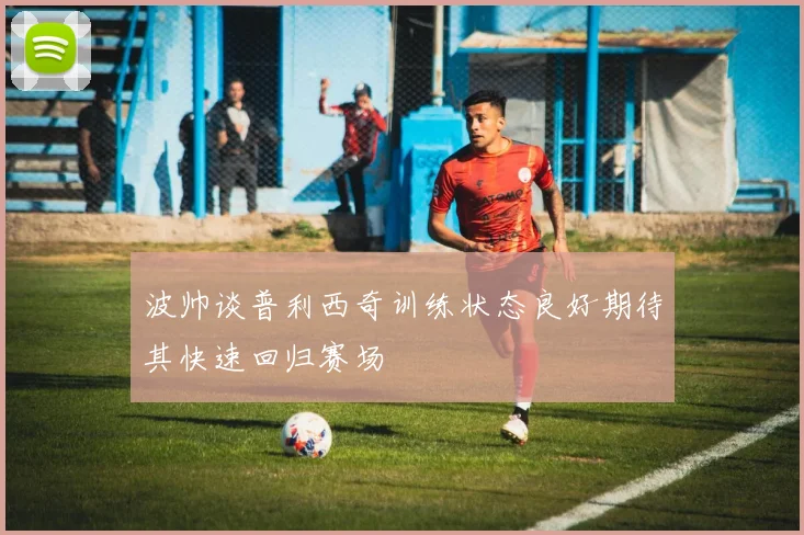 波帅谈普利西奇训练状态良好期待其快速回归赛场