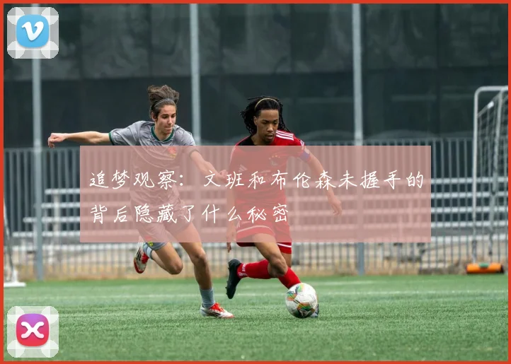 追梦观察：文班和布伦森未握手的背后隐藏了什么秘密