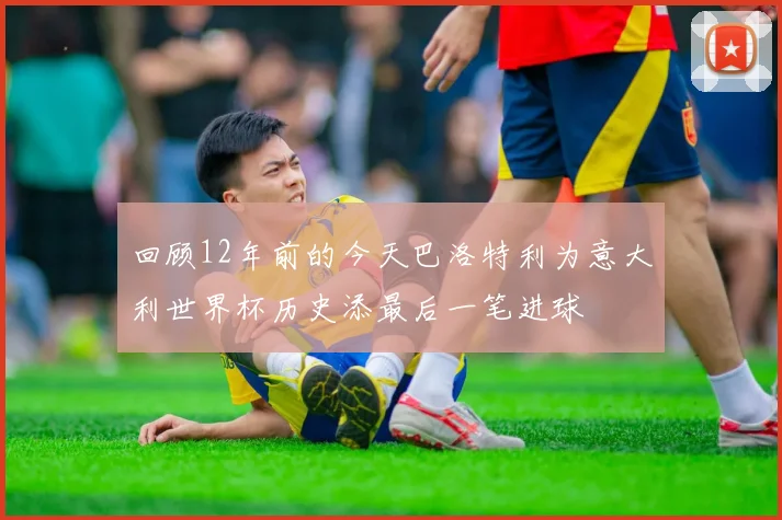 回顾12年前的今天巴洛特利为意大利世界杯历史添最后一笔进球