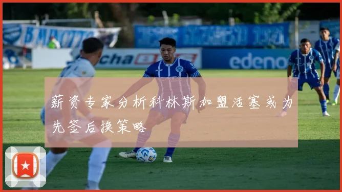 薪资专家分析科林斯加盟活塞或为先签后换策略
