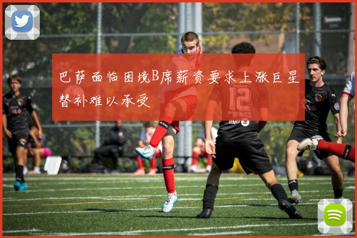 巴萨面临困境B席薪资要求上涨巨星替补难以承受
