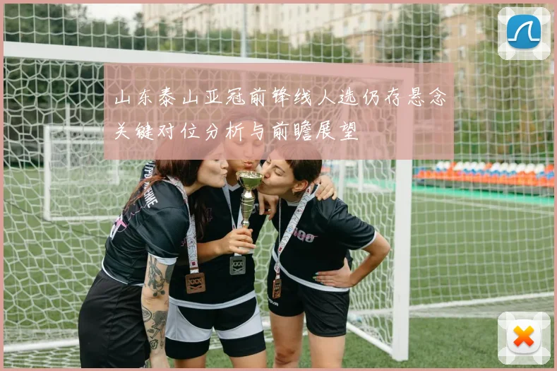 山东泰山亚冠前锋线人选仍存悬念关键对位分析与前瞻展望