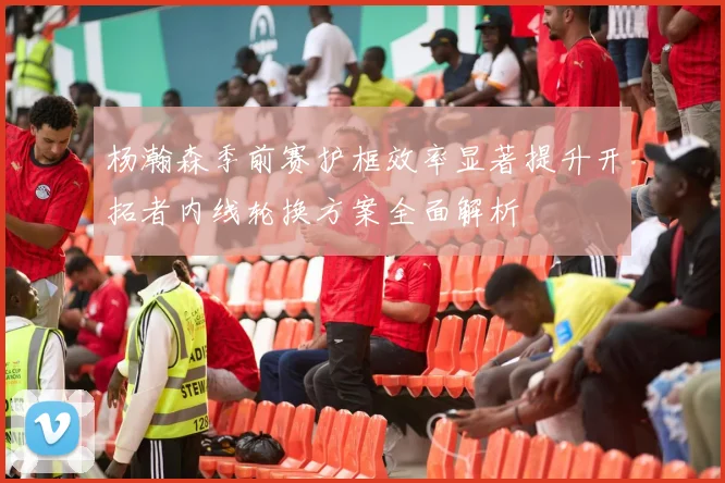 杨瀚森季前赛护框效率显著提升开拓者内线轮换方案全面解析
