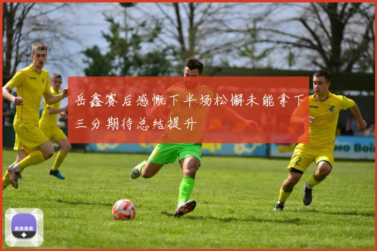 岳鑫赛后感慨下半场松懈未能拿下三分期待总结提升